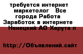 требуется интернет- маркетолог - Все города Работа » Заработок в интернете   . Ненецкий АО,Харута п.